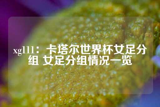 xg111：卡塔尔世界杯女足分组 女足分组情况一览