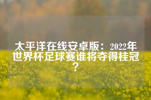 太平洋在线安卓版：2022年世界杯足球赛谁将夺得桂冠？-第1张图片-皇冠信用盘出租