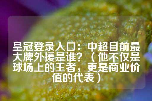 皇冠登录入口：中超目前最大牌外援是谁？（他不仅是球场上的王者，更是商业价值的代表）-第1张图片-皇冠信用盘出租