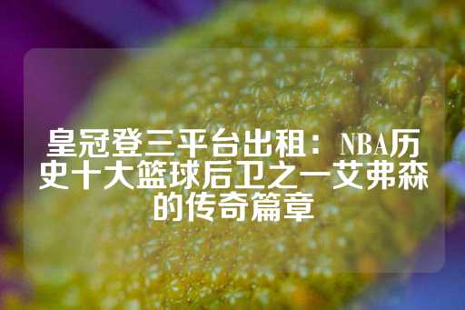 皇冠登三平台出租：NBA历史十大篮球后卫之一艾弗森的传奇篇章