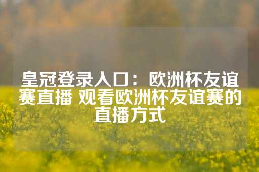 皇冠登录入口：欧洲杯友谊赛直播 观看欧洲杯友谊赛的直播方式