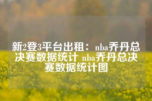 新2登3平台出租：nba乔丹总决赛数据统计 nba乔丹总决赛数据统计图