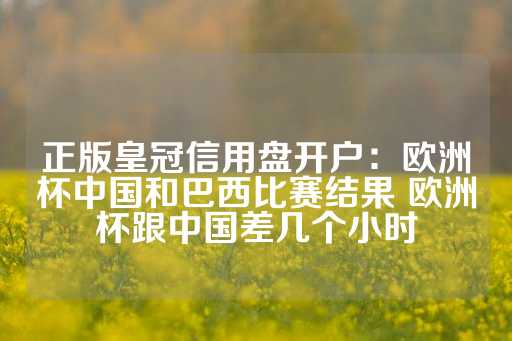 正版皇冠信用盘开户：欧洲杯中国和巴西比赛结果 欧洲杯跟中国差几个小时-第1张图片-皇冠信用盘出租