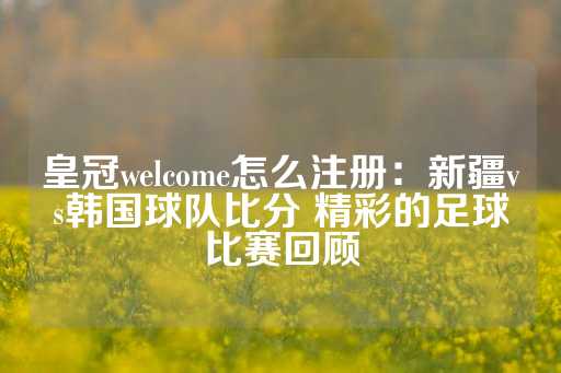 皇冠welcome怎么注册：新疆vs韩国球队比分 精彩的足球比赛回顾-第1张图片-皇冠信用盘出租