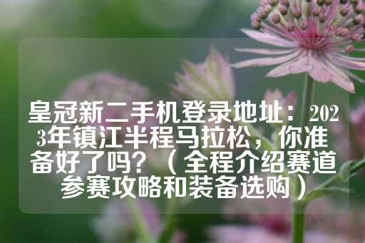 皇冠新二手机登录地址：2023年镇江半程马拉松，你准备好了吗？（全程介绍赛道参赛攻略和装备选购）