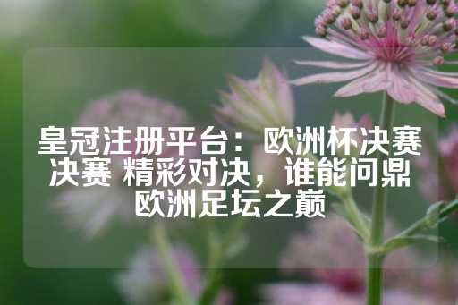 皇冠注册平台：欧洲杯决赛决赛 精彩对决，谁能问鼎欧洲足坛之巅