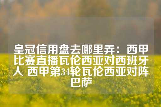 皇冠信用盘去哪里弄：西甲比赛直播瓦伦西亚对西班牙人 西甲第34轮瓦伦西亚对阵巴萨-第1张图片-皇冠信用盘出租