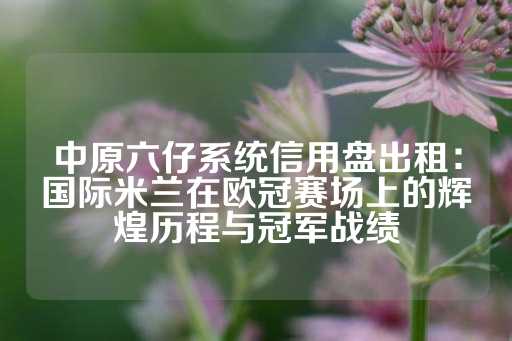 中原六仔系统信用盘出租：国际米兰在欧冠赛场上的辉煌历程与冠军战绩