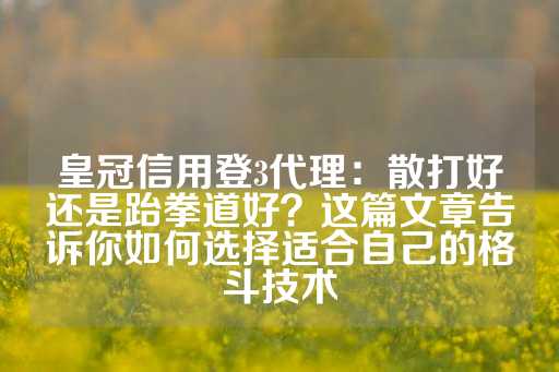 皇冠信用登3代理：散打好还是跆拳道好？这篇文章告诉你如何选择适合自己的格斗技术-第1张图片-皇冠信用盘出租