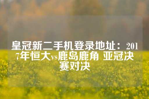 皇冠新二手机登录地址：2017年恒大vs鹿岛鹿角 亚冠决赛对决-第1张图片-皇冠信用盘出租