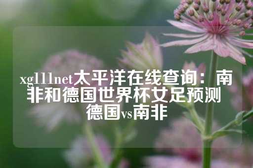 xg111net太平洋在线查询：南非和德国世界杯女足预测 德国vs南非-第1张图片-皇冠信用盘出租