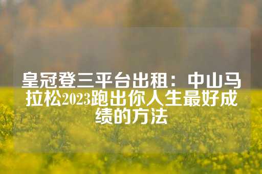 皇冠登三平台出租：中山马拉松2023跑出你人生最好成绩的方法