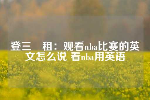 登三岀租：观看nba比赛的英文怎么说 看nba用英语