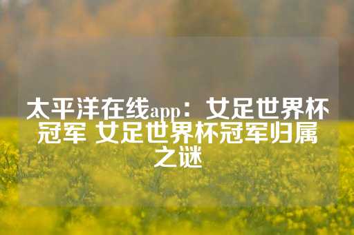 太平洋在线app：女足世界杯冠军 女足世界杯冠军归属之谜