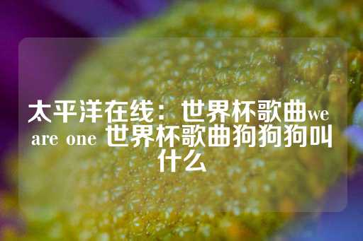 太平洋在线：世界杯歌曲we are one 世界杯歌曲狗狗狗叫什么