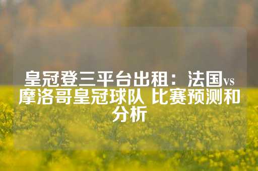 皇冠登三平台出租：法国vs摩洛哥皇冠球队 比赛预测和分析