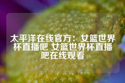 太平洋在线官方：女篮世界杯直播吧 女篮世界杯直播吧在线观看-第1张图片-皇冠信用盘出租