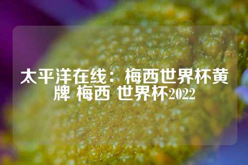 太平洋在线：梅西世界杯黄牌 梅西 世界杯2022-第1张图片-皇冠信用盘出租