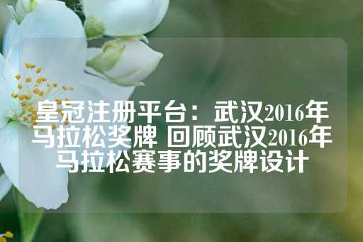 皇冠注册平台：武汉2016年马拉松奖牌 回顾武汉2016年马拉松赛事的奖牌设计