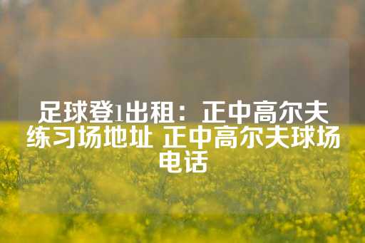 足球登1出租：正中高尔夫练习场地址 正中高尔夫球场电话-第1张图片-皇冠信用盘出租