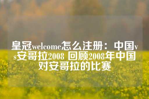 皇冠welcome怎么注册：中国vs安哥拉2008 回顾2008年中国对安哥拉的比赛-第1张图片-皇冠信用盘出租