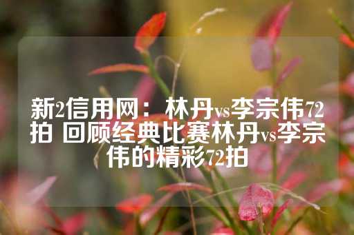 新2信用网：林丹vs李宗伟72拍 回顾经典比赛林丹vs李宗伟的精彩72拍-第1张图片-皇冠信用盘出租