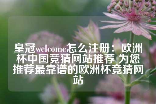 皇冠welcome怎么注册：欧洲杯中国竞猜网站推荐 为您推荐最靠谱的欧洲杯竞猜网站