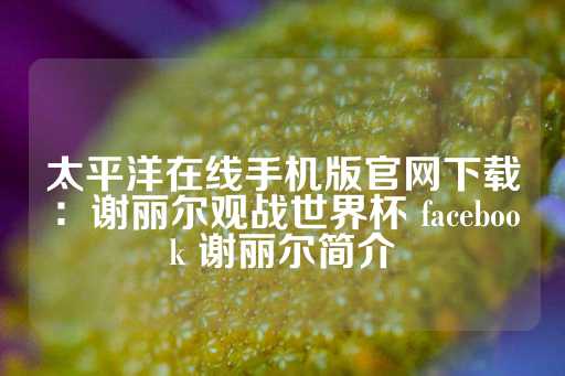 太平洋在线手机版官网下载：谢丽尔观战世界杯 facebook 谢丽尔简介