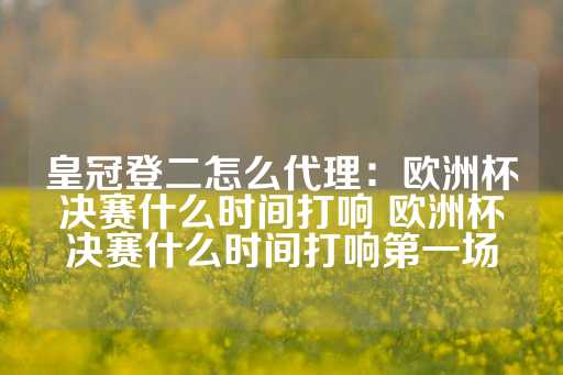 皇冠登二怎么代理：欧洲杯决赛什么时间打响 欧洲杯决赛什么时间打响第一场