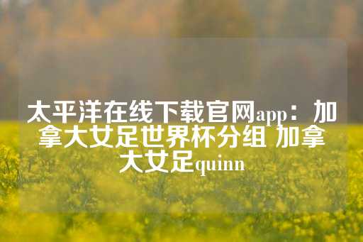 太平洋在线下载官网app：加拿大女足世界杯分组 加拿大女足quinn