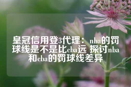 皇冠信用登3代理：nba的罚球线是不是比cba远 探讨nba和cba的罚球线差异