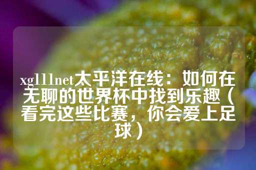 xg111net太平洋在线：如何在无聊的世界杯中找到乐趣（看完这些比赛，你会爱上足球）