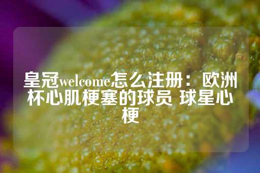 皇冠welcome怎么注册：欧洲杯心肌梗塞的球员 球星心梗-第1张图片-皇冠信用盘出租