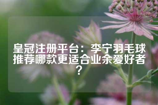 皇冠注册平台：李宁羽毛球推荐哪款更适合业余爱好者？