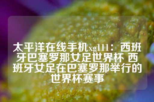 太平洋在线手机xg111：西班牙巴塞罗那女足世界杯 西班牙女足在巴塞罗那举行的世界杯赛事