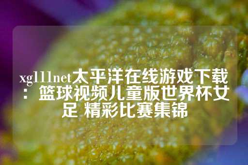 xg111net太平洋在线游戏下载：篮球视频儿童版世界杯女足 精彩比赛集锦