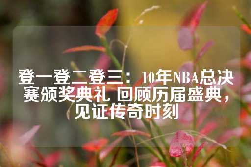 登一登二登三：10年NBA总决赛颁奖典礼 回顾历届盛典，见证传奇时刻-第1张图片-皇冠信用盘出租