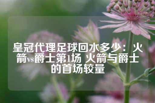 皇冠代理足球回水多少：火箭vs爵士第1场 火箭与爵士的首场较量