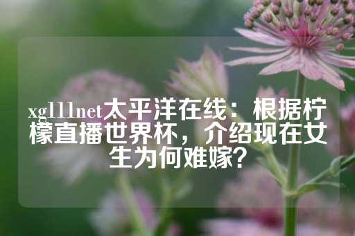 xg111net太平洋在线：根据柠檬直播世界杯，介绍现在女生为何难嫁？