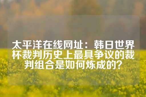 太平洋在线网址：韩日世界杯裁判历史上最具争议的裁判组合是如何炼成的？