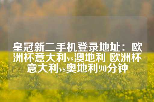 皇冠新二手机登录地址：欧洲杯意大利vs澳地利 欧洲杯意大利vs奥地利90分钟-第1张图片-皇冠信用盘出租