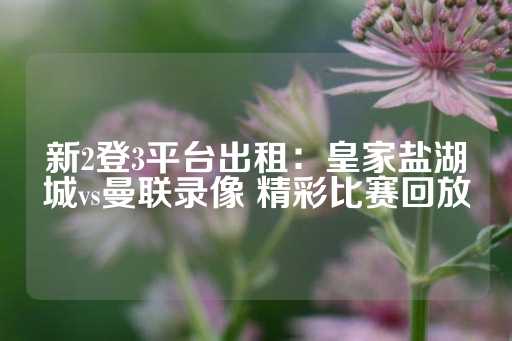 新2登3平台出租：皇家盐湖城vs曼联录像 精彩比赛回放-第1张图片-皇冠信用盘出租