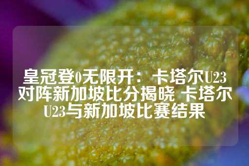 皇冠登0无限开：卡塔尔U23对阵新加坡比分揭晓 卡塔尔U23与新加坡比赛结果