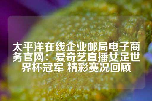 太平洋在线企业邮局电子商务官网：爱奇艺直播女足世界杯冠军 精彩赛况回顾