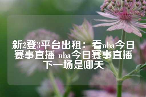 新2登3平台出租：看nba今日赛事直播 nba今日赛事直播下一场是哪天