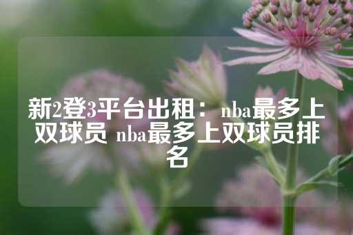 新2登3平台出租：nba最多上双球员 nba最多上双球员排名-第1张图片-皇冠信用盘出租