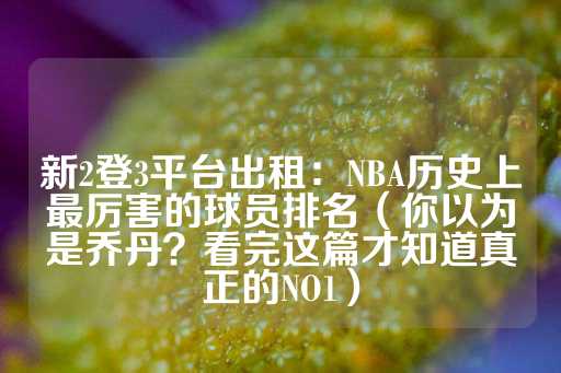 新2登3平台出租：NBA历史上最厉害的球员排名（你以为是乔丹？看完这篇才知道真正的NO1）