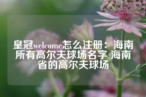 皇冠welcome怎么注册：海南所有高尔夫球场名字 海南省的高尔夫球场-第1张图片-皇冠信用盘出租