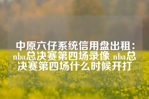 中原六仔系统信用盘出租：nba总决赛第四场录像 nba总决赛第四场什么时候开打