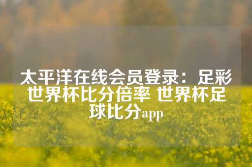 太平洋在线会员登录：足彩世界杯比分倍率 世界杯足球比分app